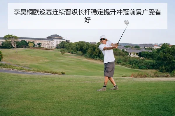 李昊桐欧巡赛连续晋级长杆稳定提升冲冠前景广受看好