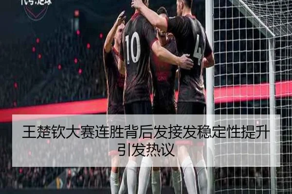 王楚钦大赛连胜背后发接发稳定性提升引发热议