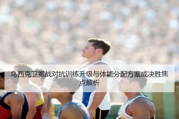 乌西克卫冕战对抗训练升级与体能分配方案成决胜焦点解析